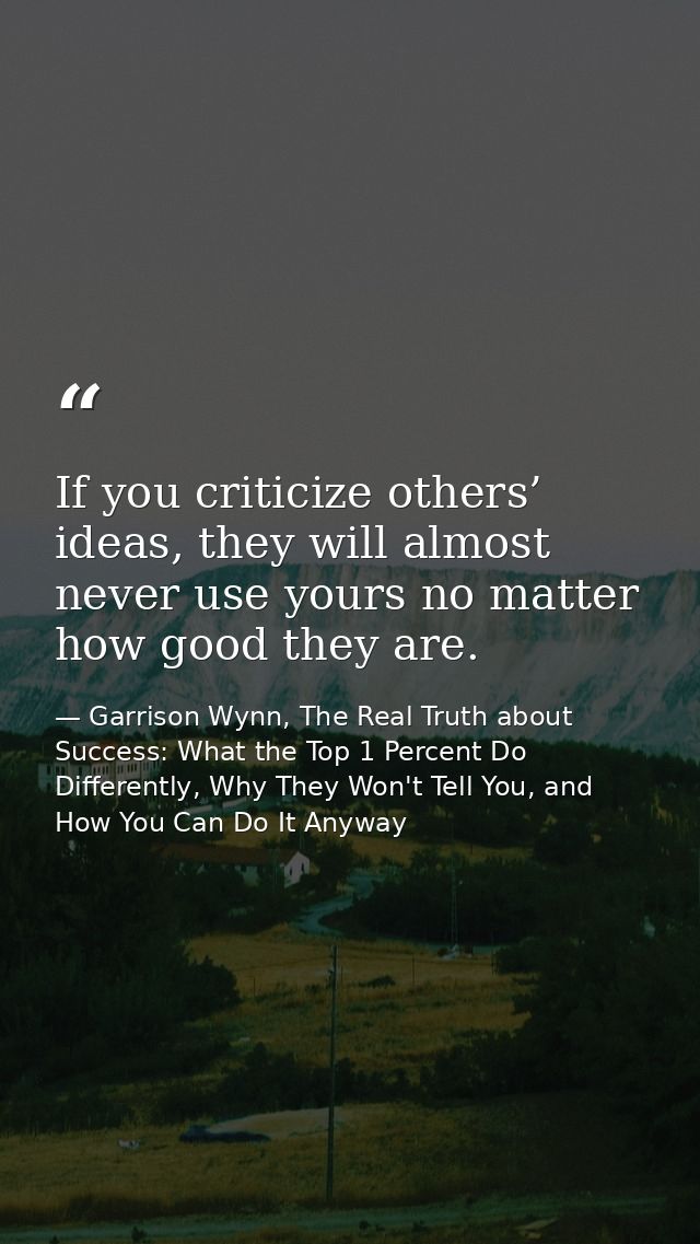 If you criticize others’ ideas, they will almost never use yours no matter how good they are. — Garrison Wynn, The Real Truth about Success: What the Top 1 Percent Do Differently, Why They Won't Tell You, and How You Can Do It Anyway