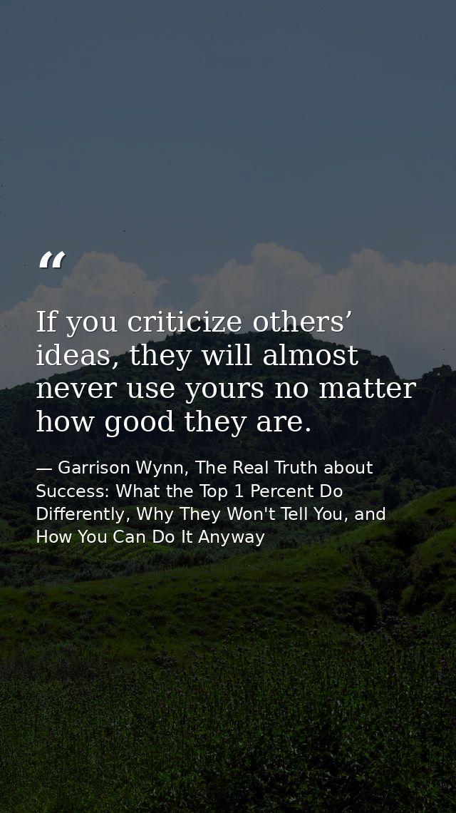 If you criticize others’ ideas, they will almost never use yours no matter how good they are. — Garrison Wynn, The Real Truth about Success: What the Top 1 Percent Do Differently, Why They Won't Tell You, and How You Can Do It Anyway