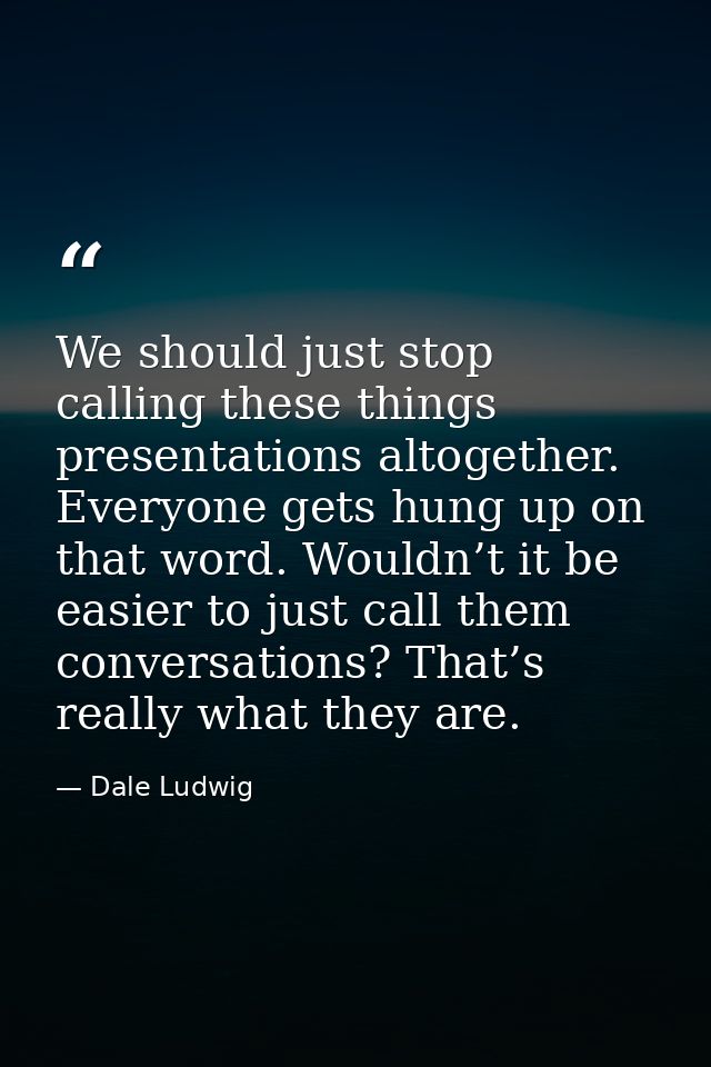 We should just stop calling these things presentations altogether. Everyone gets hung up on that word. Wouldn’t it be ea — Dale Ludwig