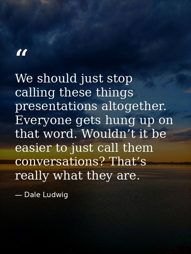 We should just stop calling these things presentations altogether. Everyone gets hung up on that word. Wouldn’t it be ea — Dale Ludwig