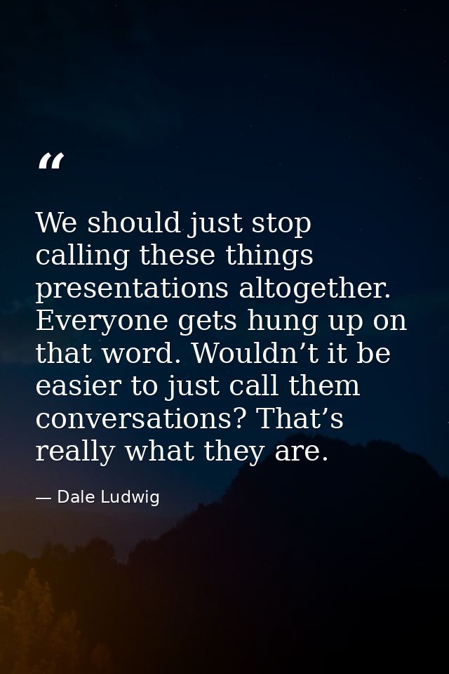 We should just stop calling these things presentations altogether. Everyone gets hung up on that word. Wouldn’t it be ea — Dale Ludwig