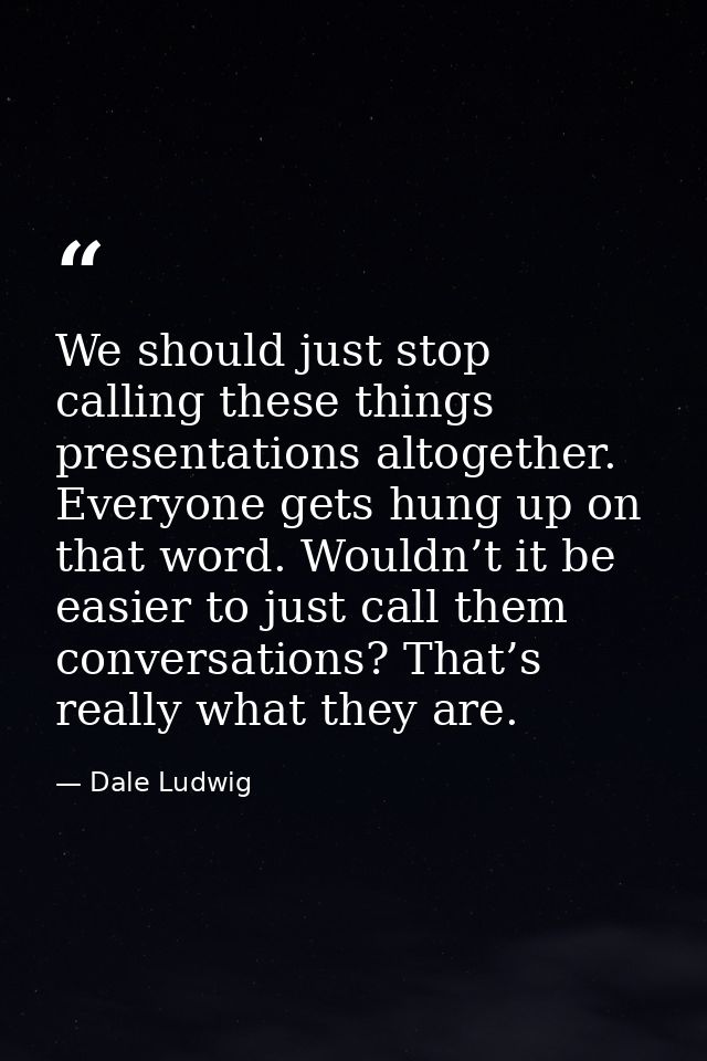We should just stop calling these things presentations altogether. Everyone gets hung up on that word. Wouldn’t it be ea — Dale Ludwig