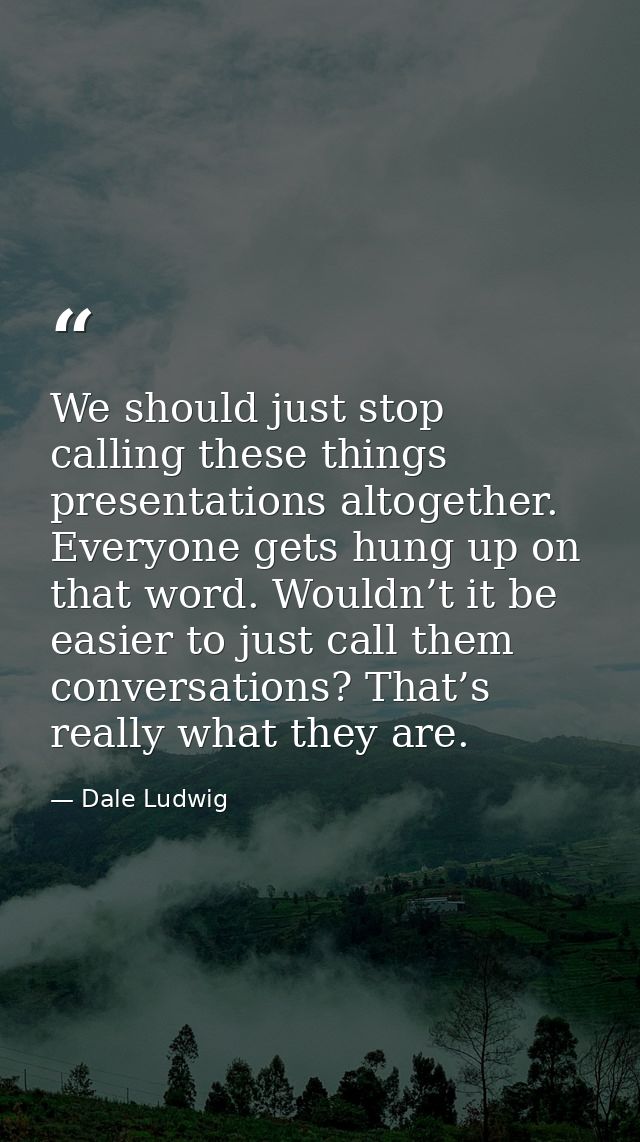 We should just stop calling these things presentations altogether. Everyone gets hung up on that word. Wouldn’t it be ea — Dale Ludwig