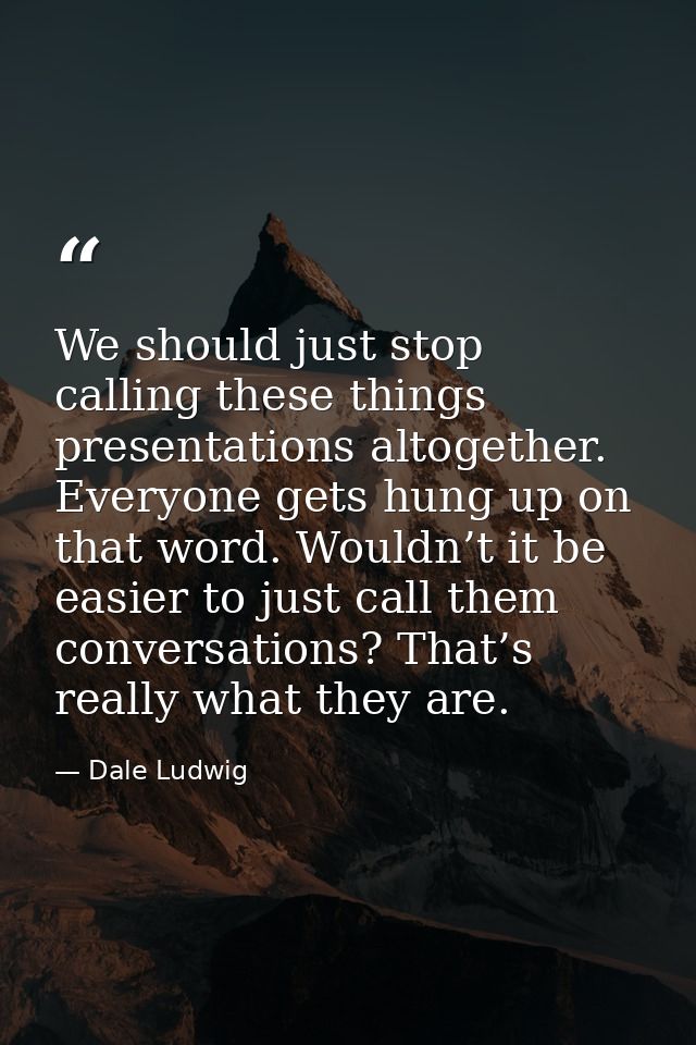 We should just stop calling these things presentations altogether. Everyone gets hung up on that word. Wouldn’t it be ea — Dale Ludwig