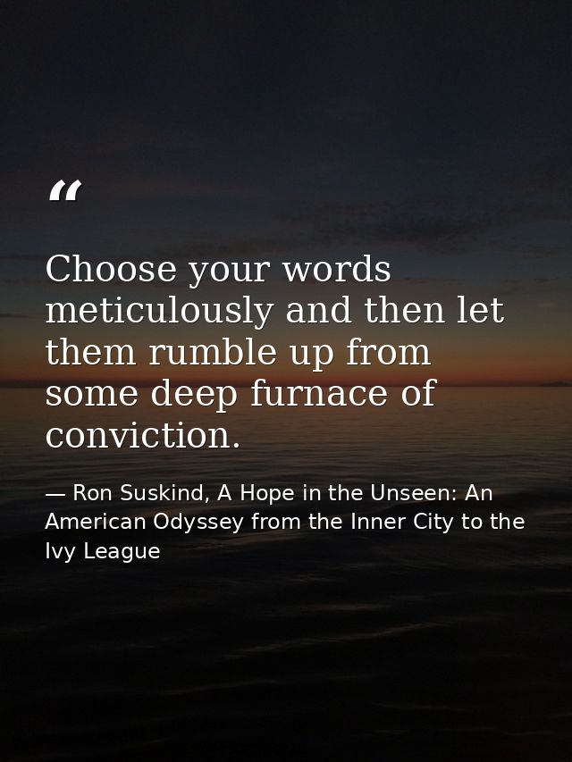 Choose your words meticulously and then let them rumble up from some deep furnace of conviction. — Ron Suskind, A Hope in the Unseen: An American Odyssey from the Inner City to the Ivy League