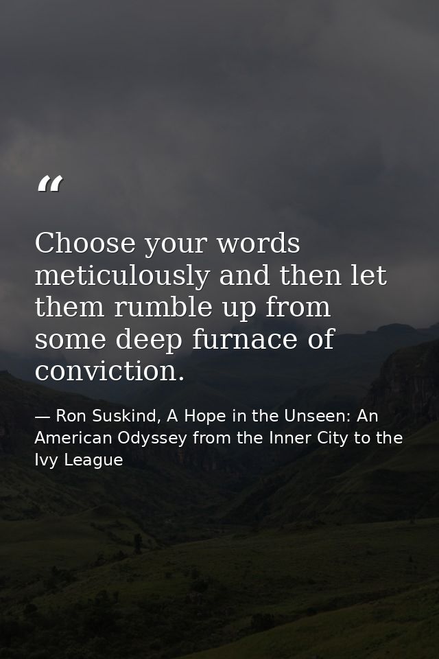 Choose your words meticulously and then let them rumble up from some deep furnace of conviction. — Ron Suskind, A Hope in the Unseen: An American Odyssey from the Inner City to the Ivy League