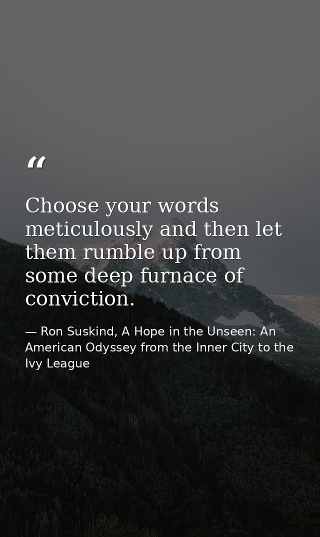Choose your words meticulously and then let them rumble up from some deep furnace of conviction. — Ron Suskind, A Hope in the Unseen: An American Odyssey from the Inner City to the Ivy League