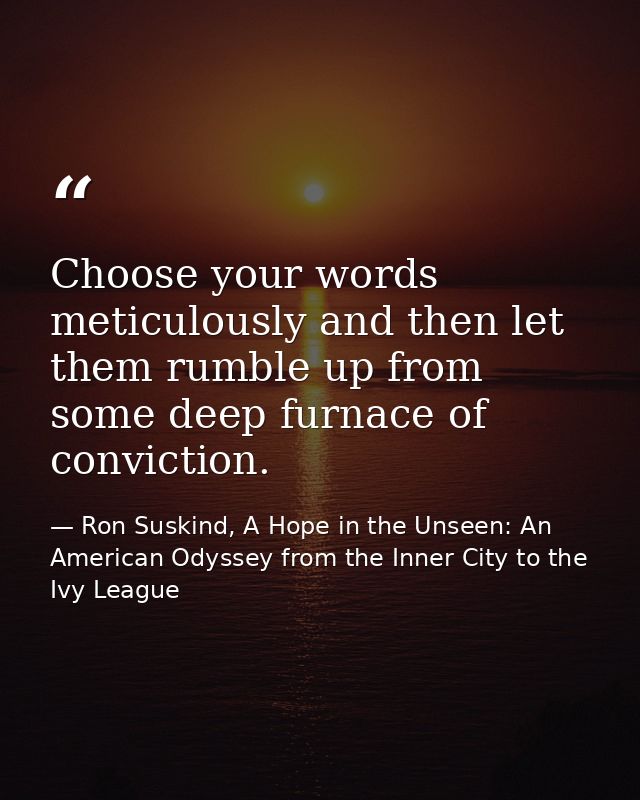 Choose your words meticulously and then let them rumble up from some deep furnace of conviction. — Ron Suskind, A Hope in the Unseen: An American Odyssey from the Inner City to the Ivy League