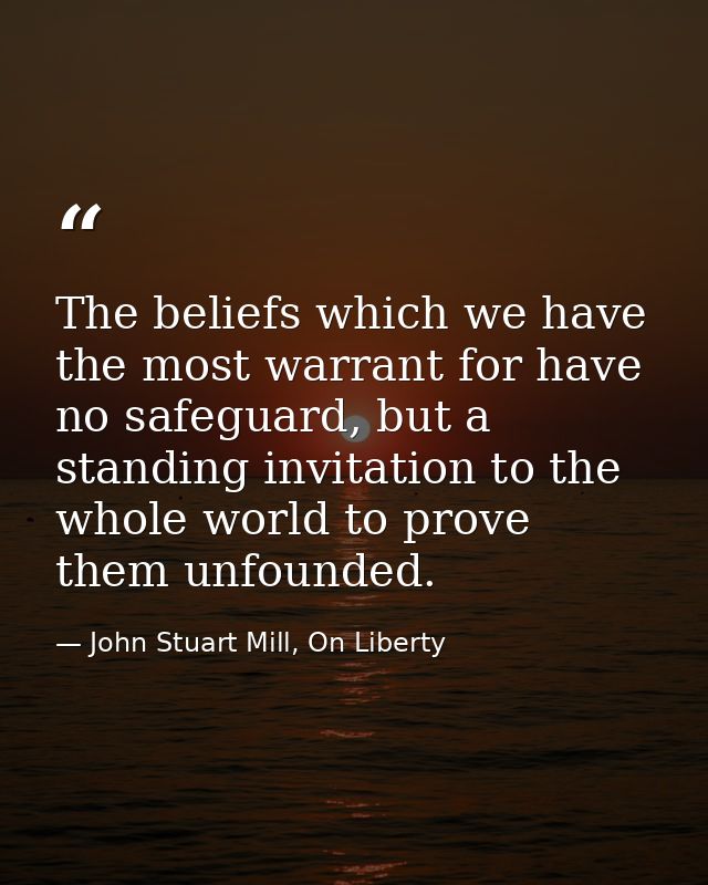 The beliefs which we have the most warrant for have no safeguard, but a standing invitation to the whole world to prove  — John Stuart Mill, On Liberty