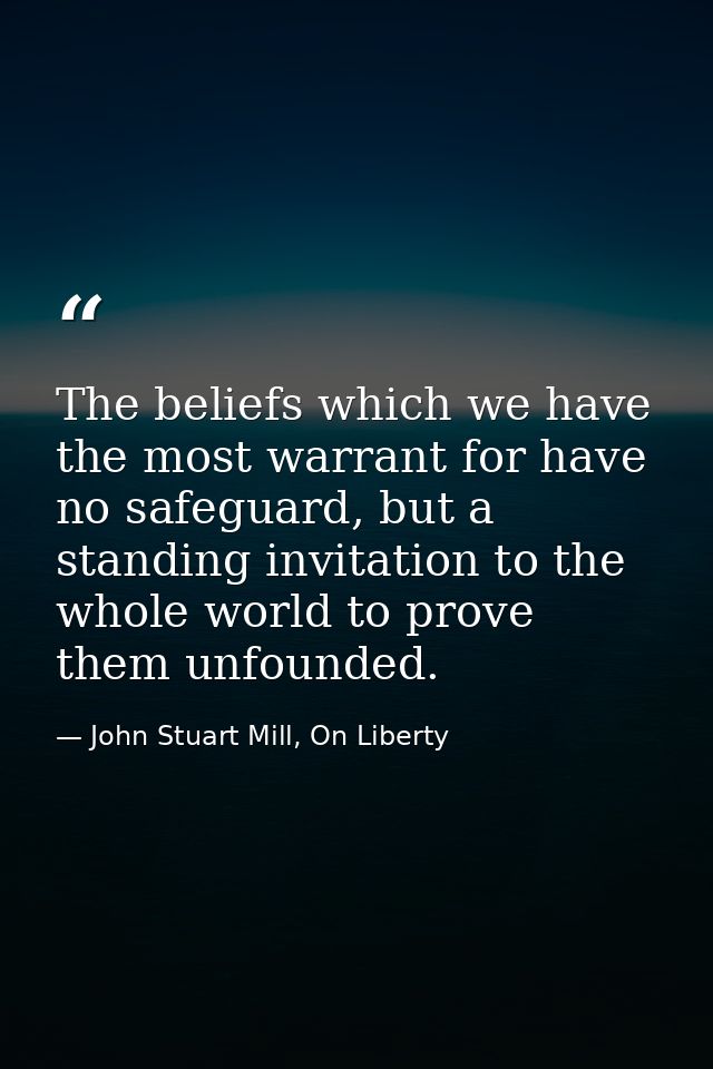The beliefs which we have the most warrant for have no safeguard, but a standing invitation to the whole world to prove  — John Stuart Mill, On Liberty