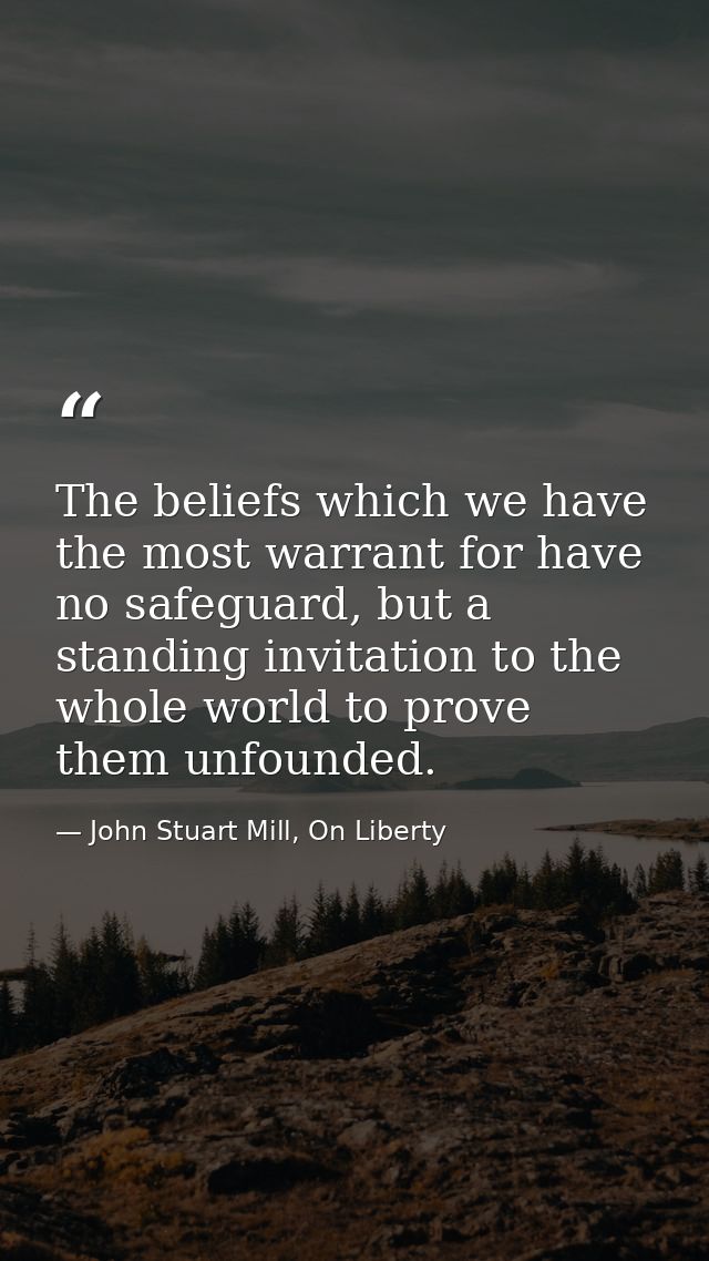 The beliefs which we have the most warrant for have no safeguard, but a standing invitation to the whole world to prove  — John Stuart Mill, On Liberty