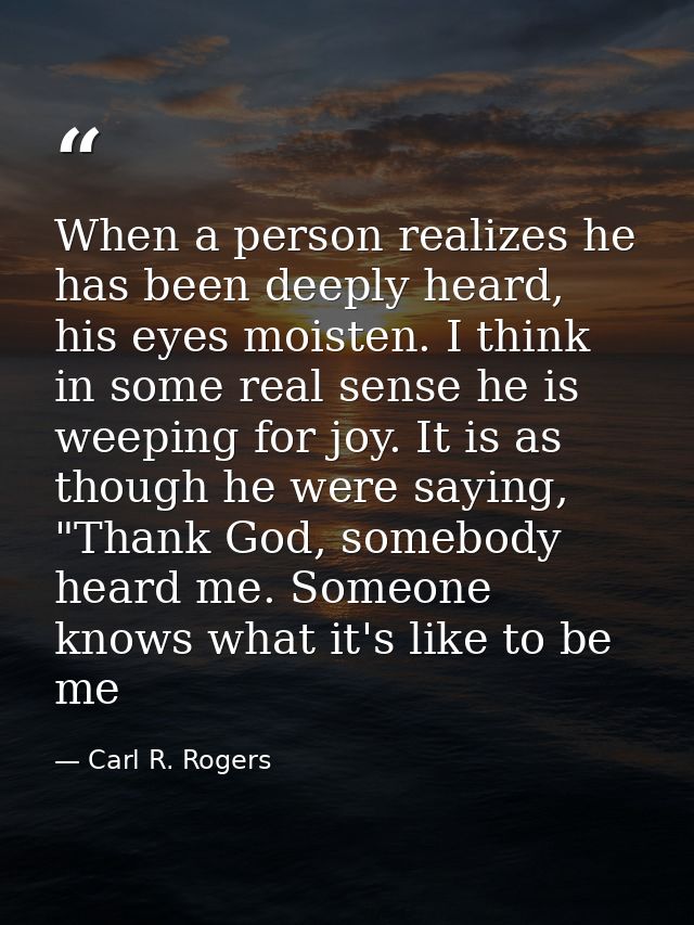 When a person realizes he has been deeply heard, his eyes moisten. I think in some real sense he is weeping for joy. It  — Carl R. Rogers