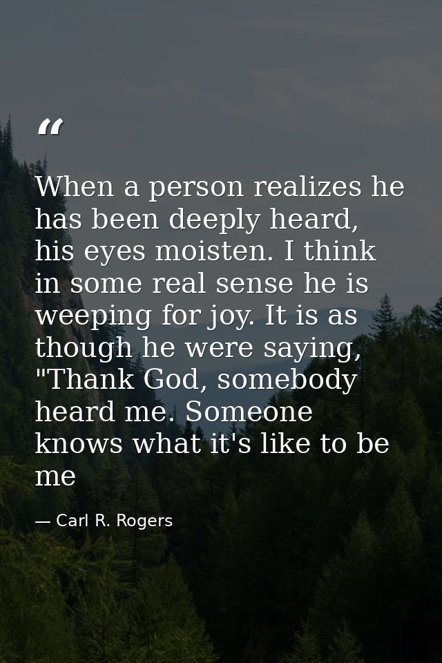 When a person realizes he has been deeply heard, his eyes moisten. I think in some real sense he is weeping for joy. It  — Carl R. Rogers