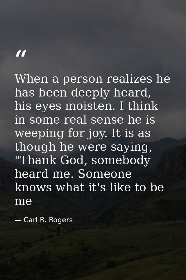 When a person realizes he has been deeply heard, his eyes moisten. I think in some real sense he is weeping for joy. It  — Carl R. Rogers