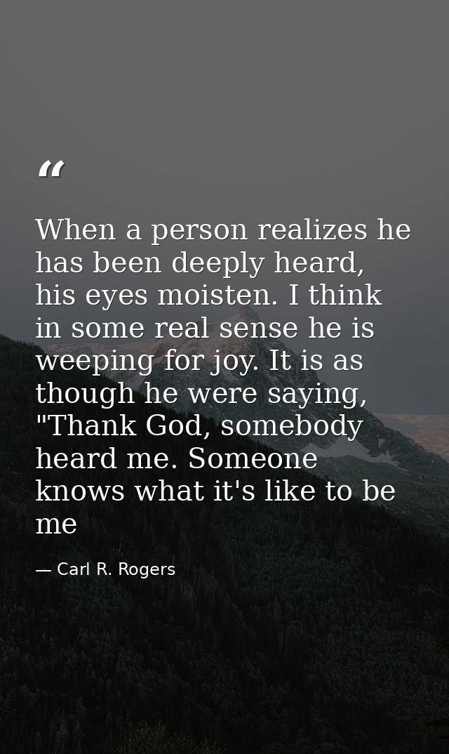 When a person realizes he has been deeply heard, his eyes moisten. I think in some real sense he is weeping for joy. It  — Carl R. Rogers