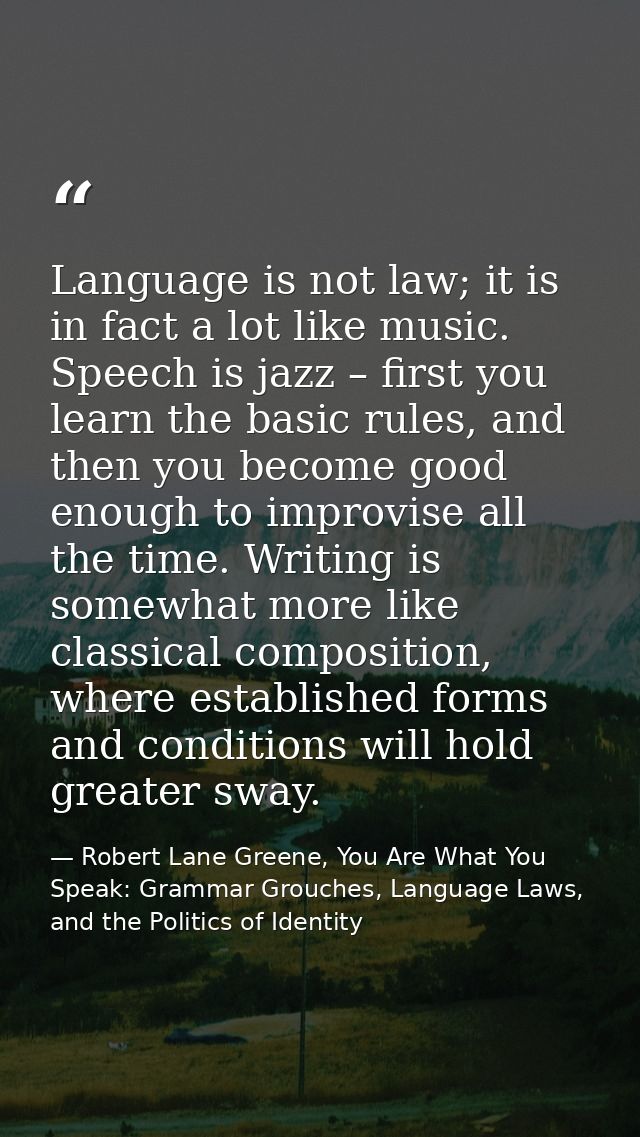 Language is not law; it is in fact a lot like music. Speech is jazz – first you learn the basic rules, and then you beco — Robert Lane Greene, You Are What You Speak: Grammar Grouches, Language Laws, and the Politics of Identity