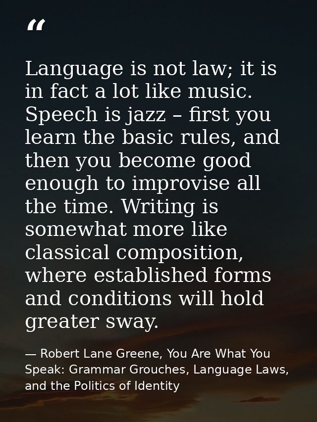 Language is not law; it is in fact a lot like music. Speech is jazz – first you learn the basic rules, and then you beco — Robert Lane Greene, You Are What You Speak: Grammar Grouches, Language Laws, and the Politics of Identity