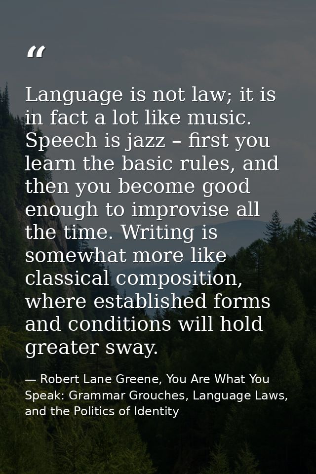 Language is not law; it is in fact a lot like music. Speech is jazz – first you learn the basic rules, and then you beco — Robert Lane Greene, You Are What You Speak: Grammar Grouches, Language Laws, and the Politics of Identity
