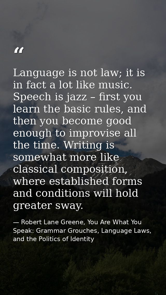 Language is not law; it is in fact a lot like music. Speech is jazz – first you learn the basic rules, and then you beco — Robert Lane Greene, You Are What You Speak: Grammar Grouches, Language Laws, and the Politics of Identity
