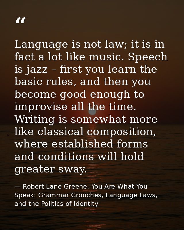 Language is not law; it is in fact a lot like music. Speech is jazz – first you learn the basic rules, and then you beco — Robert Lane Greene, You Are What You Speak: Grammar Grouches, Language Laws, and the Politics of Identity