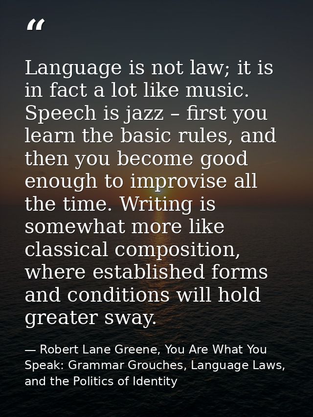 Language is not law; it is in fact a lot like music. Speech is jazz – first you learn the basic rules, and then you beco — Robert Lane Greene, You Are What You Speak: Grammar Grouches, Language Laws, and the Politics of Identity