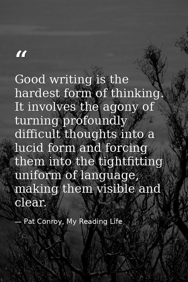 Good writing is the hardest form of thinking. It involves the agony of turning profoundly difficult thoughts into a luci — Pat Conroy, My Reading Life