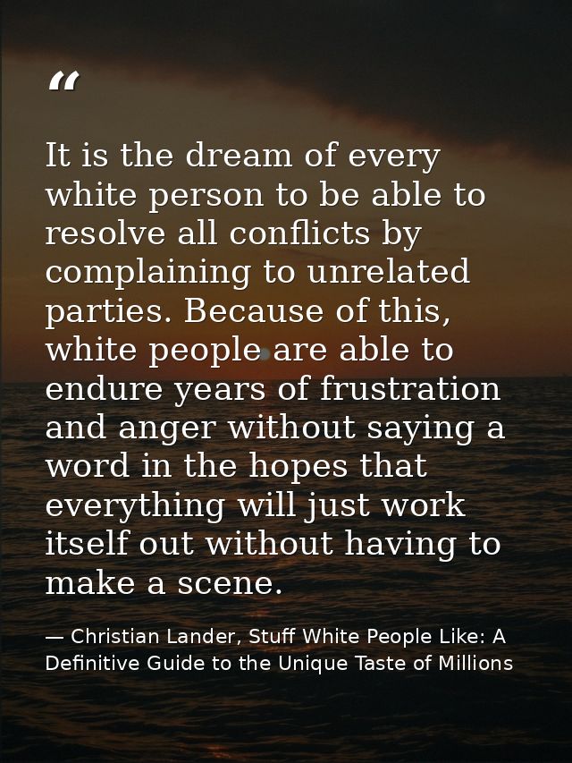 It is the dream of every white person to be able to resolve all conflicts by complaining to unrelated parties. Because o — Christian Lander, Stuff White People Like: A Definitive Guide to the Unique Taste of Millions