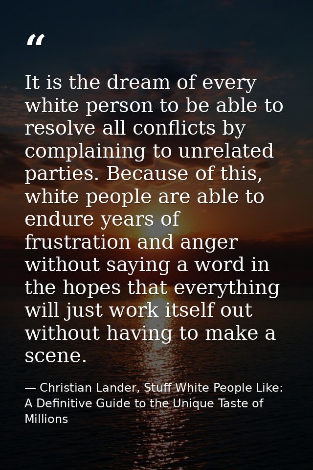 It is the dream of every white person to be able to resolve all conflicts by complaining to unrelated parties. Because o — Christian Lander, Stuff White People Like: A Definitive Guide to the Unique Taste of Millions