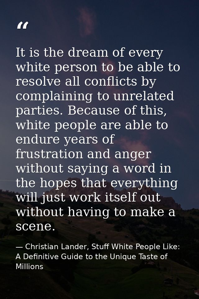 It is the dream of every white person to be able to resolve all conflicts by complaining to unrelated parties. Because o — Christian Lander, Stuff White People Like: A Definitive Guide to the Unique Taste of Millions