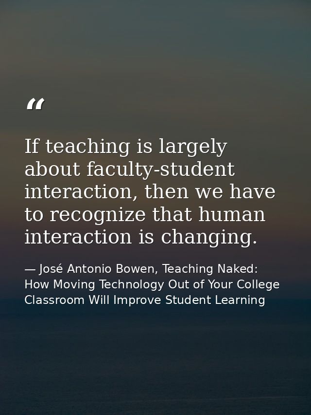 If teaching is largely about faculty-student interaction, then we have to recognize that human interaction is changing. — José Antonio Bowen, Teaching Naked: How Moving Technology Out of Your College Classroom Will Improve Student Learning