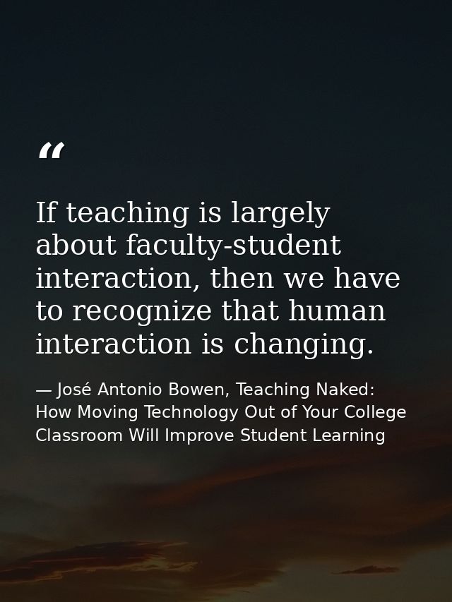 If teaching is largely about faculty-student interaction, then we have to recognize that human interaction is changing. — José Antonio Bowen, Teaching Naked: How Moving Technology Out of Your College Classroom Will Improve Student Learning