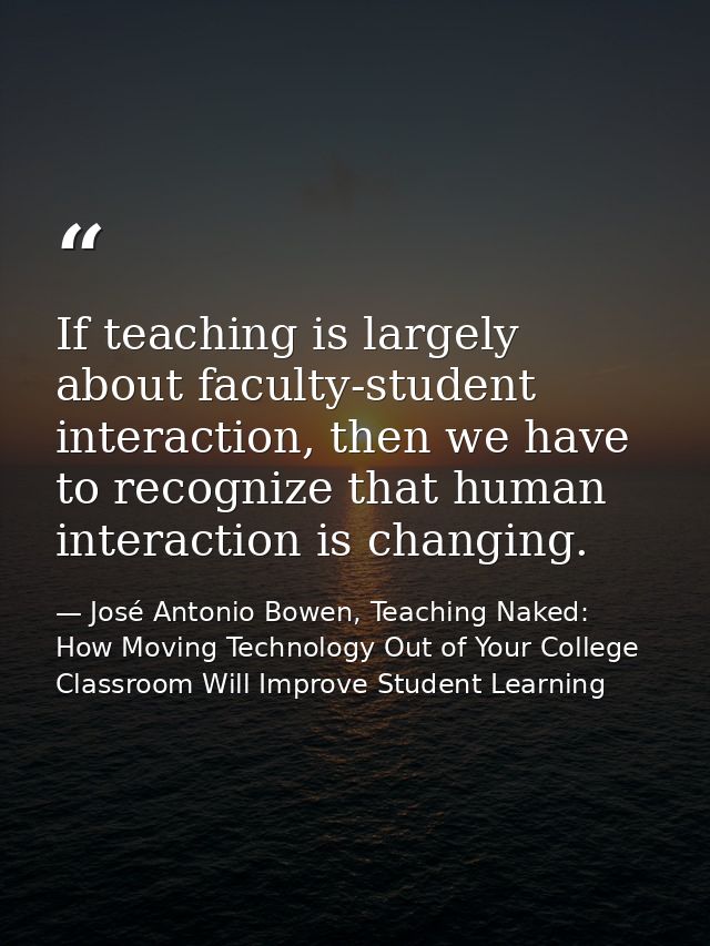 If teaching is largely about faculty-student interaction, then we have to recognize that human interaction is changing. — José Antonio Bowen, Teaching Naked: How Moving Technology Out of Your College Classroom Will Improve Student Learning