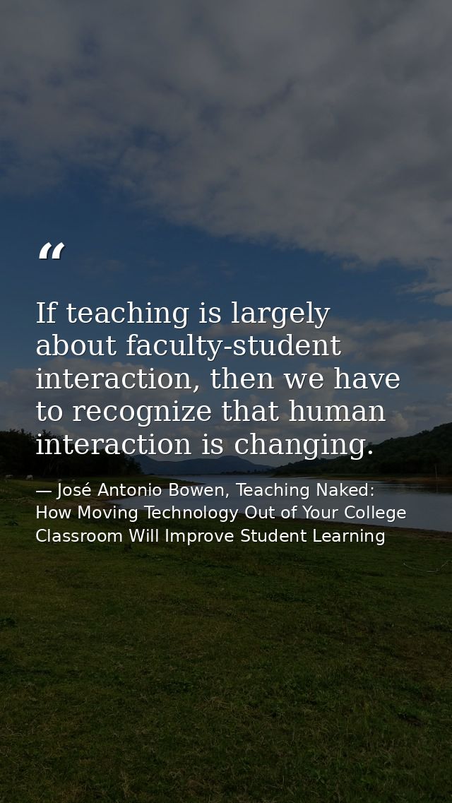If teaching is largely about faculty-student interaction, then we have to recognize that human interaction is changing. — José Antonio Bowen, Teaching Naked: How Moving Technology Out of Your College Classroom Will Improve Student Learning