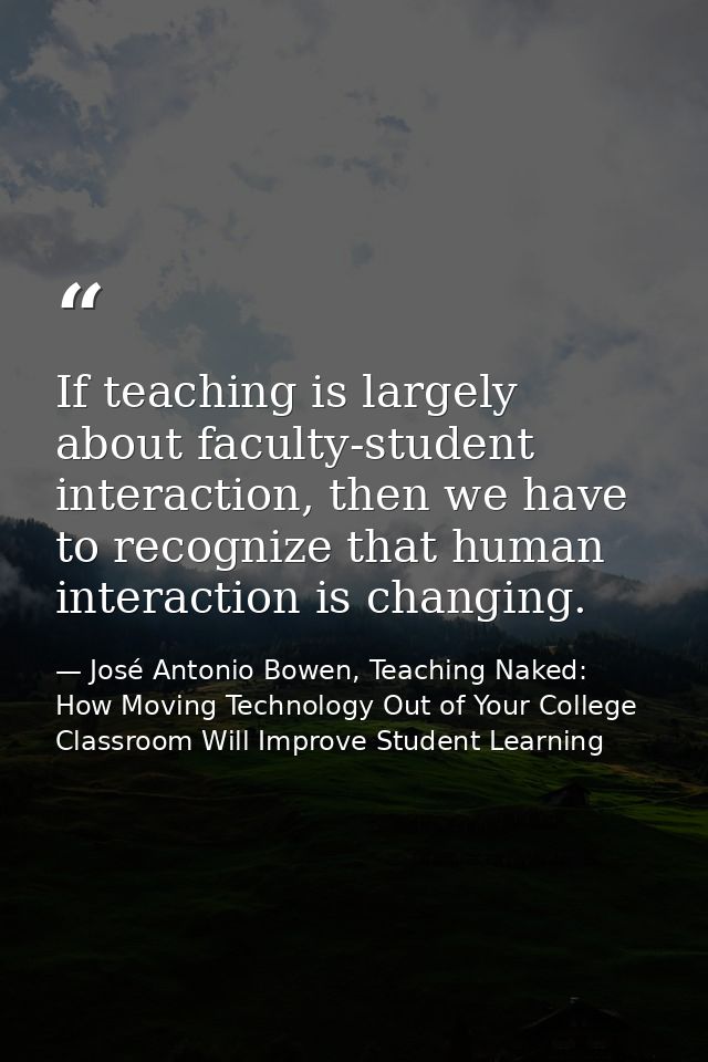 If teaching is largely about faculty-student interaction, then we have to recognize that human interaction is changing. — José Antonio Bowen, Teaching Naked: How Moving Technology Out of Your College Classroom Will Improve Student Learning