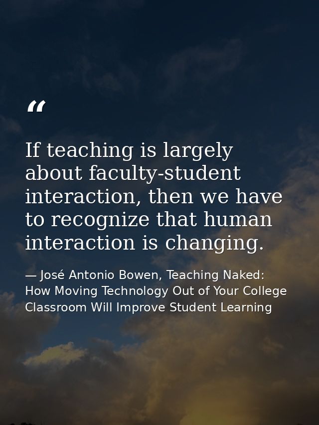 If teaching is largely about faculty-student interaction, then we have to recognize that human interaction is changing. — José Antonio Bowen, Teaching Naked: How Moving Technology Out of Your College Classroom Will Improve Student Learning
