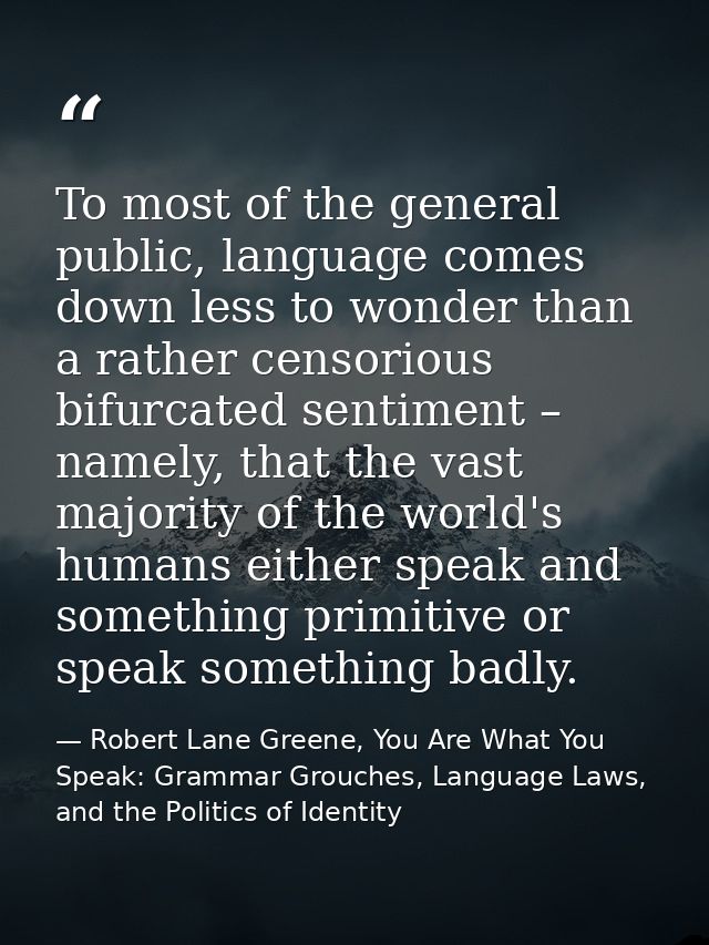 To most of the general public, language comes down less to wonder than a rather censorious bifurcated sentiment – namely — Robert Lane Greene, You Are What You Speak: Grammar Grouches, Language Laws, and the Politics of Identity