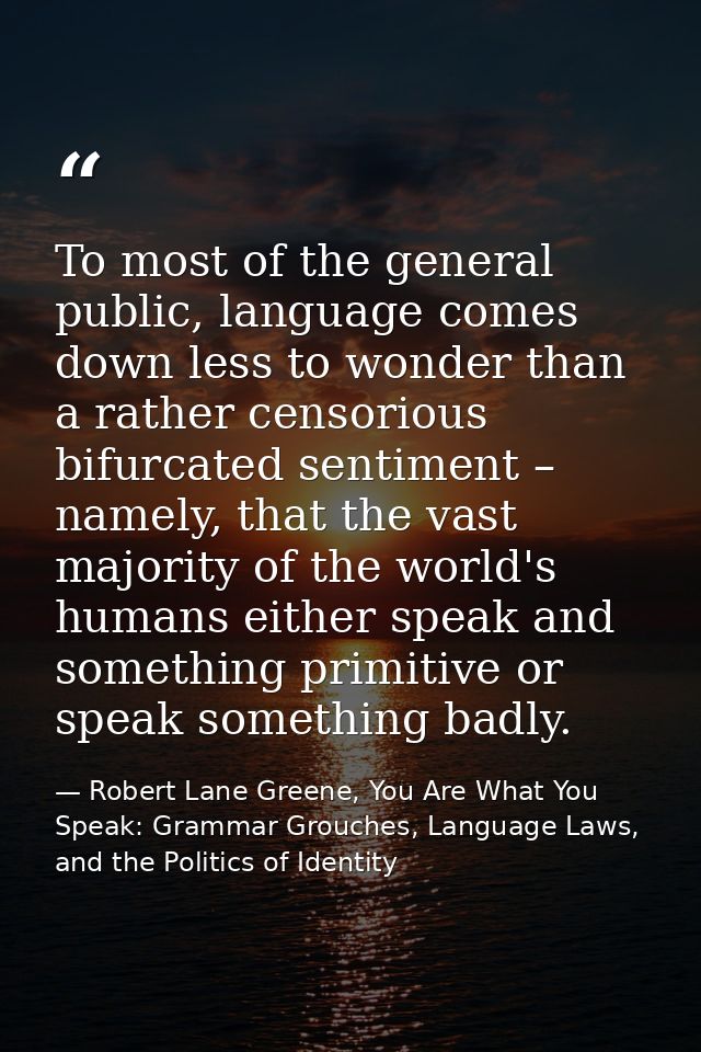 To most of the general public, language comes down less to wonder than a rather censorious bifurcated sentiment – namely — Robert Lane Greene, You Are What You Speak: Grammar Grouches, Language Laws, and the Politics of Identity