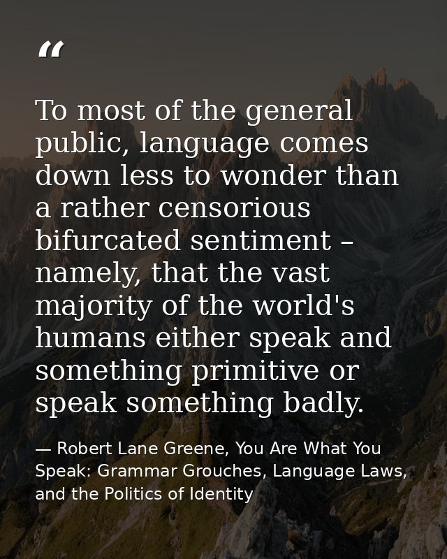 To most of the general public, language comes down less to wonder than a rather censorious bifurcated sentiment – namely — Robert Lane Greene, You Are What You Speak: Grammar Grouches, Language Laws, and the Politics of Identity