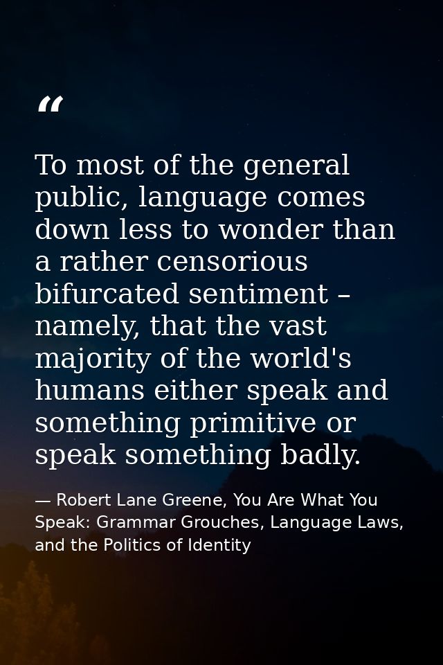 To most of the general public, language comes down less to wonder than a rather censorious bifurcated sentiment – namely — Robert Lane Greene, You Are What You Speak: Grammar Grouches, Language Laws, and the Politics of Identity