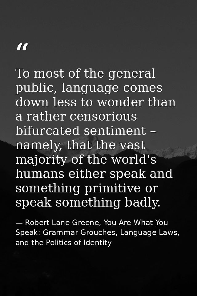 To most of the general public, language comes down less to wonder than a rather censorious bifurcated sentiment – namely — Robert Lane Greene, You Are What You Speak: Grammar Grouches, Language Laws, and the Politics of Identity