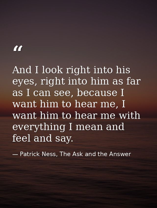 And I look right into his eyes, right into him as far as I can see, because I want him to hear me, I want him to hear me — Patrick Ness, The Ask and the Answer