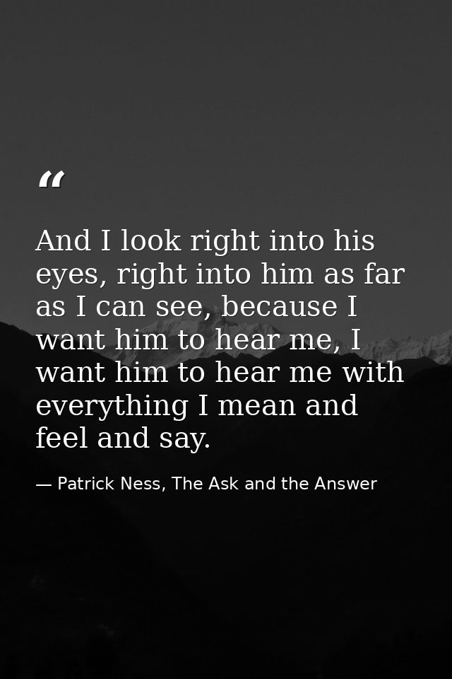 And I look right into his eyes, right into him as far as I can see, because I want him to hear me, I want him to hear me — Patrick Ness, The Ask and the Answer