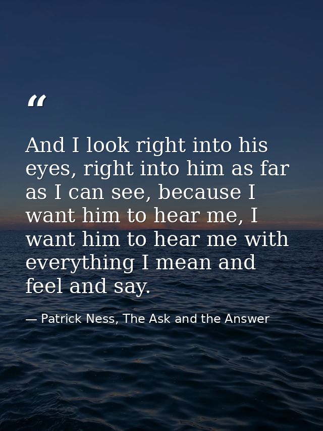 And I look right into his eyes, right into him as far as I can see, because I want him to hear me, I want him to hear me — Patrick Ness, The Ask and the Answer