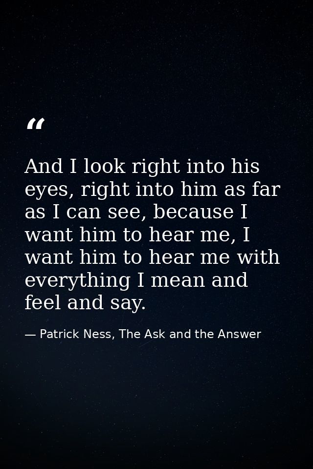 And I look right into his eyes, right into him as far as I can see, because I want him to hear me, I want him to hear me — Patrick Ness, The Ask and the Answer