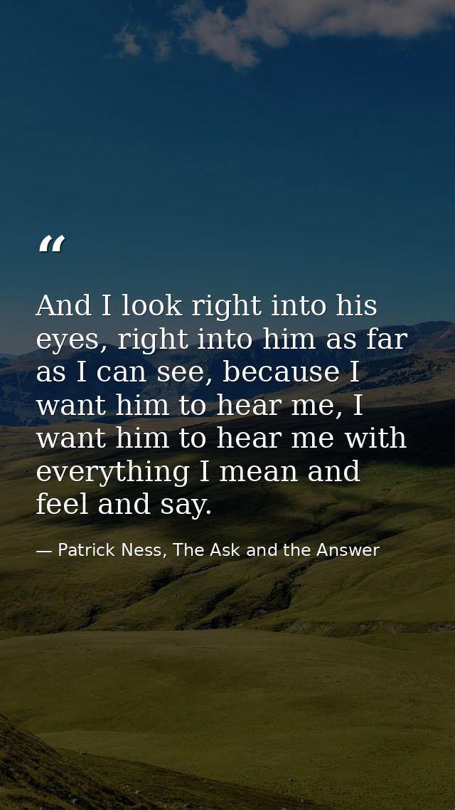 And I look right into his eyes, right into him as far as I can see, because I want him to hear me, I want him to hear me — Patrick Ness, The Ask and the Answer