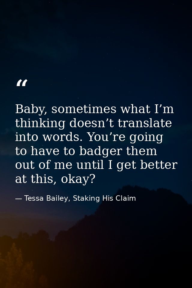 Baby, sometimes what I’m thinking doesn’t translate into words. You’re going to have to badger them out of me until I ge — Tessa Bailey, Staking His Claim