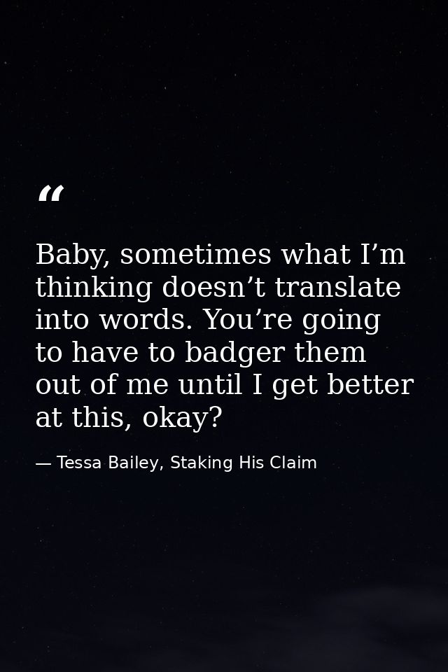 Baby, sometimes what I’m thinking doesn’t translate into words. You’re going to have to badger them out of me until I ge — Tessa Bailey, Staking His Claim