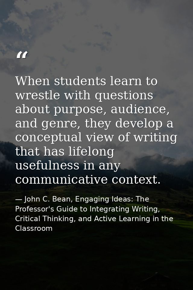 When students learn to wrestle with questions about purpose, audience, and genre, they develop a conceptual view of writ — John C. Bean, Engaging Ideas: The Professor's Guide to Integrating Writing, Critical Thinking, and Active Learning in the Classroom