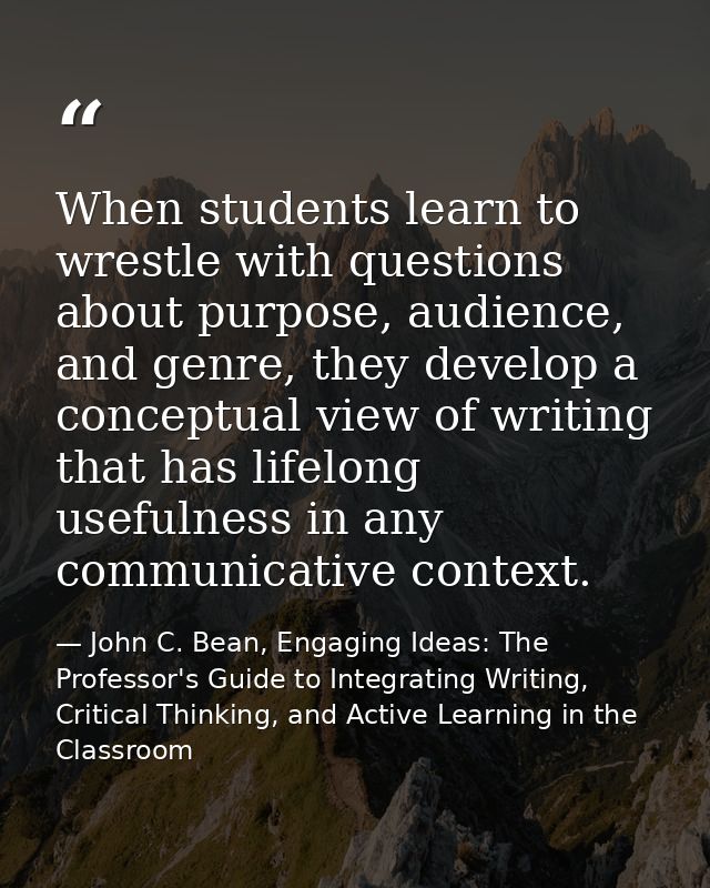 When students learn to wrestle with questions about purpose, audience, and genre, they develop a conceptual view of writ — John C. Bean, Engaging Ideas: The Professor's Guide to Integrating Writing, Critical Thinking, and Active Learning in the Classroom