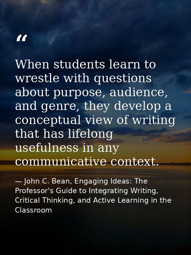 When students learn to wrestle with questions about purpose, audience, and genre, they develop a conceptual view of writ — John C. Bean, Engaging Ideas: The Professor's Guide to Integrating Writing, Critical Thinking, and Active Learning in the Classroom